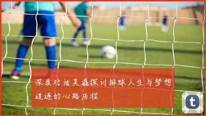 深度对话吴磊探讨排球人生与梦想追逐的心路历程
