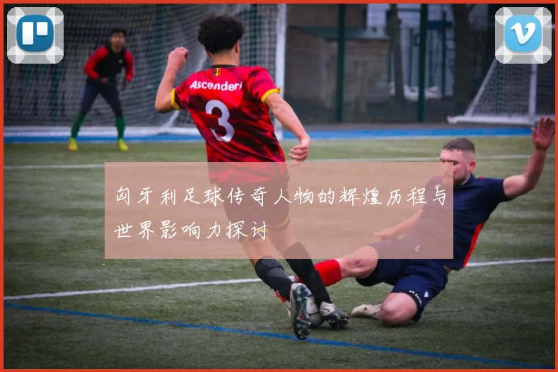 匈牙利足球传奇人物的辉煌历程与世界影响力探讨