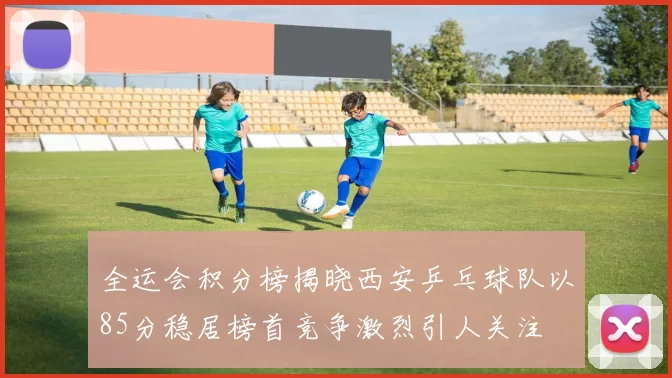 全运会积分榜揭晓西安乒乓球队以85分稳居榜首竞争激烈引人关注