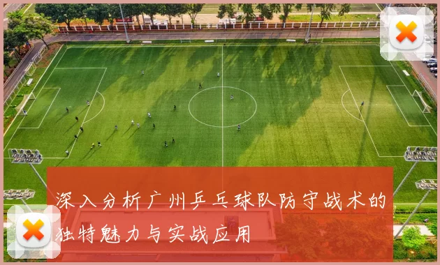 深入分析广州乒乓球队防守战术的独特魅力与实战应用